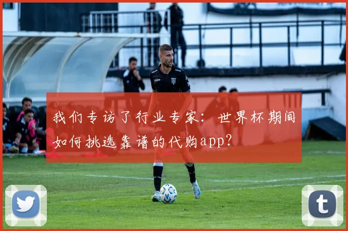 我们专访了行业专家：世界杯期间如何挑选靠谱的代购app？