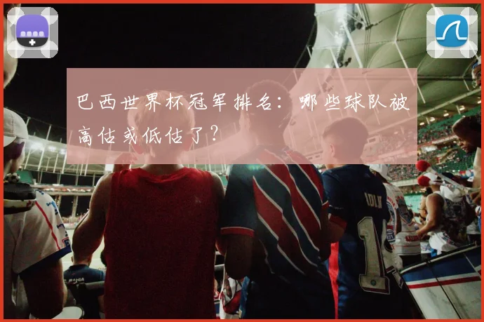 巴西世界杯冠军排名：哪些球队被高估或低估了？
