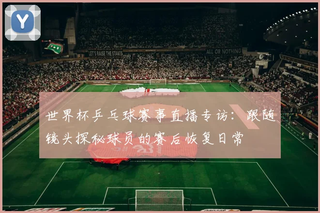 世界杯乒乓球赛事直播专访：跟随镜头探秘球员的赛后恢复日常